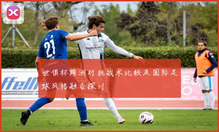 世俱杯跨洲对抗战术比较及国际足球风格融合探讨
