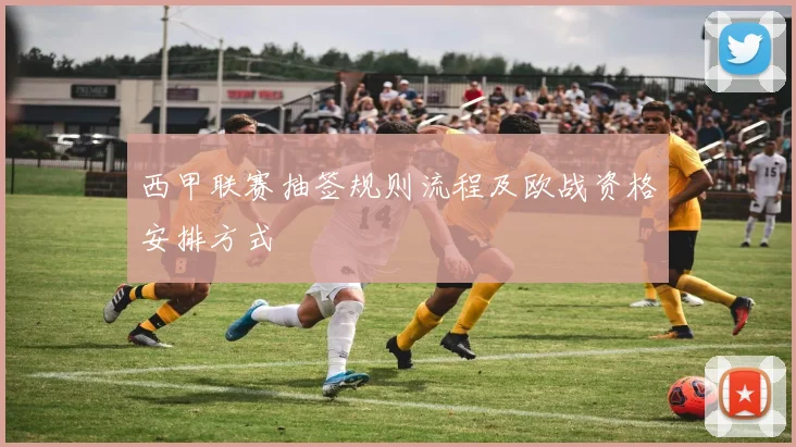 西甲联赛抽签规则流程及欧战资格安排方式