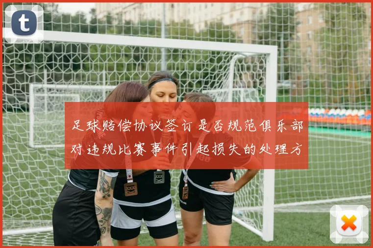 足球赔偿协议签订是否规范俱乐部对违规比赛事件引起损失的处理方式