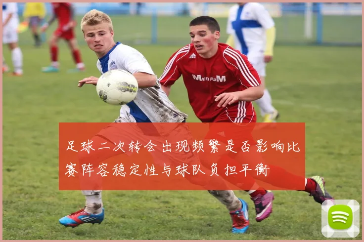 足球二次转会出现频繁是否影响比赛阵容稳定性与球队负担平衡